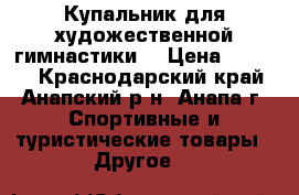 Купальник для художественной гимнастики  › Цена ­ 4 000 - Краснодарский край, Анапский р-н, Анапа г. Спортивные и туристические товары » Другое   